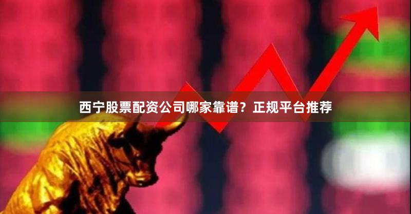 西宁股票配资公司哪家靠谱？正规平台推荐