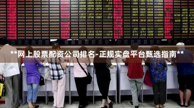 **网上股票配资公司排名-正规实盘平台甄选指南**