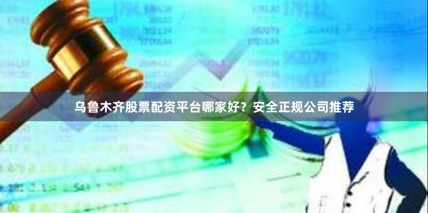 乌鲁木齐股票配资平台哪家好？安全正规公司推荐