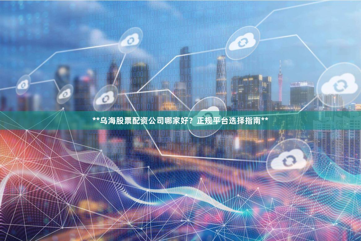 **乌海股票配资公司哪家好？正规平台选择指南**