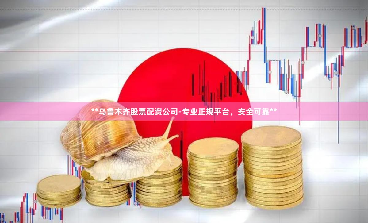 **乌鲁木齐股票配资公司-专业正规平台，安全可靠**