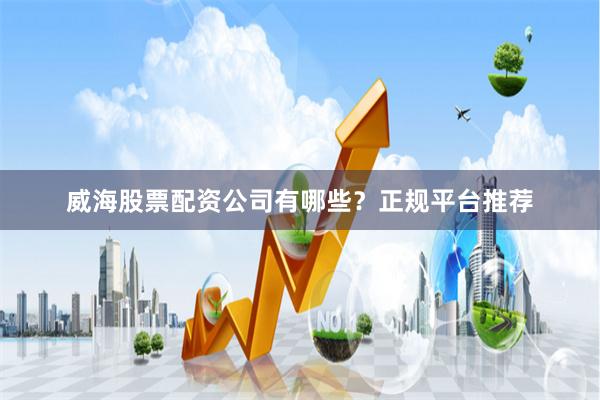 威海股票配资公司有哪些？正规平台推荐